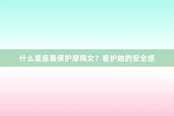 什么星座最保护摩羯女？看护她的安全感